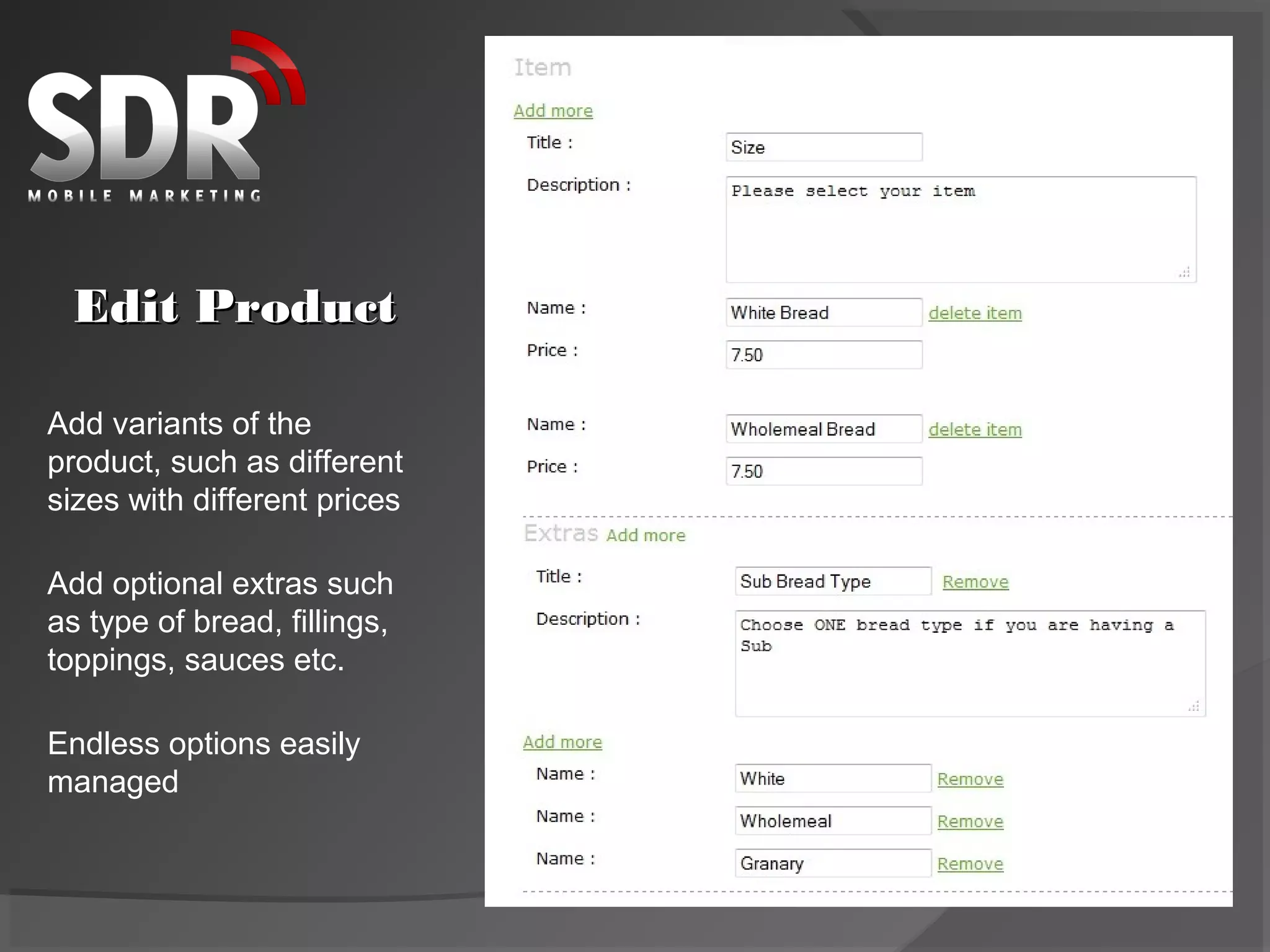 Edit Product

Add variants of the
product, such as different
sizes with different prices

Add optional extras such
as type of bread, fillings,
toppings, sauces etc.

Endless options easily
managed
 