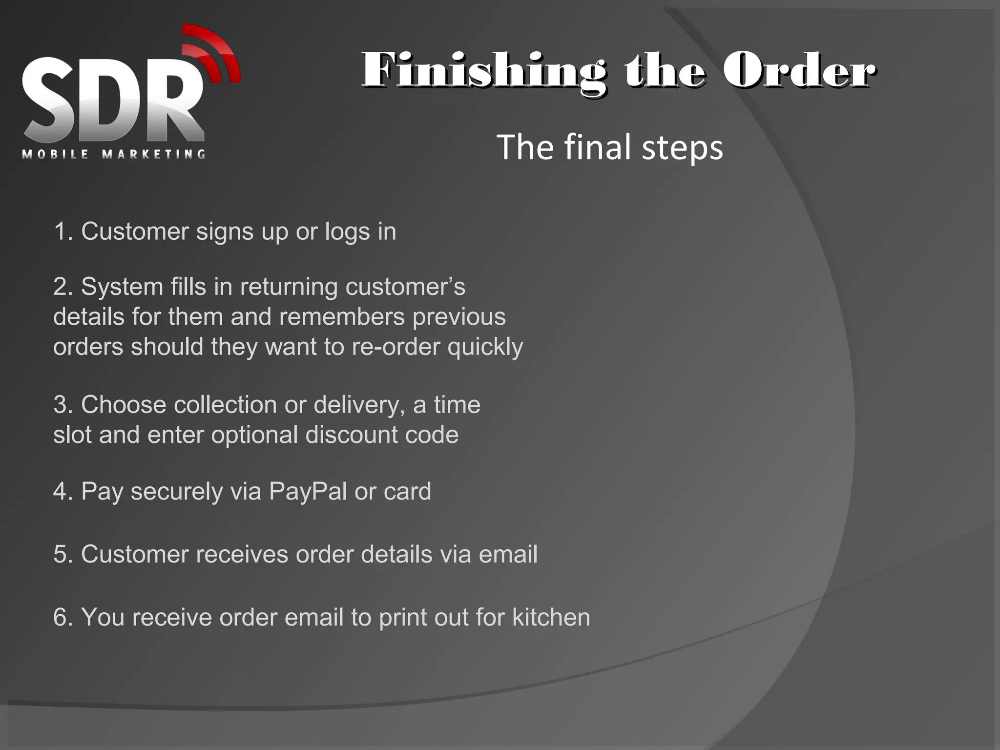 Finishing the Order
                                           The final steps

1. Customer signs up or logs in

2. System fills in returning customer’s
details for them and remembers previous
orders should they want to re-order quickly

3. Choose collection or delivery, a time
slot and enter optional discount code

4. Pay securely via PayPal or card

5. Customer receives order details via email

6. You receive order email to print out for kitchen
 