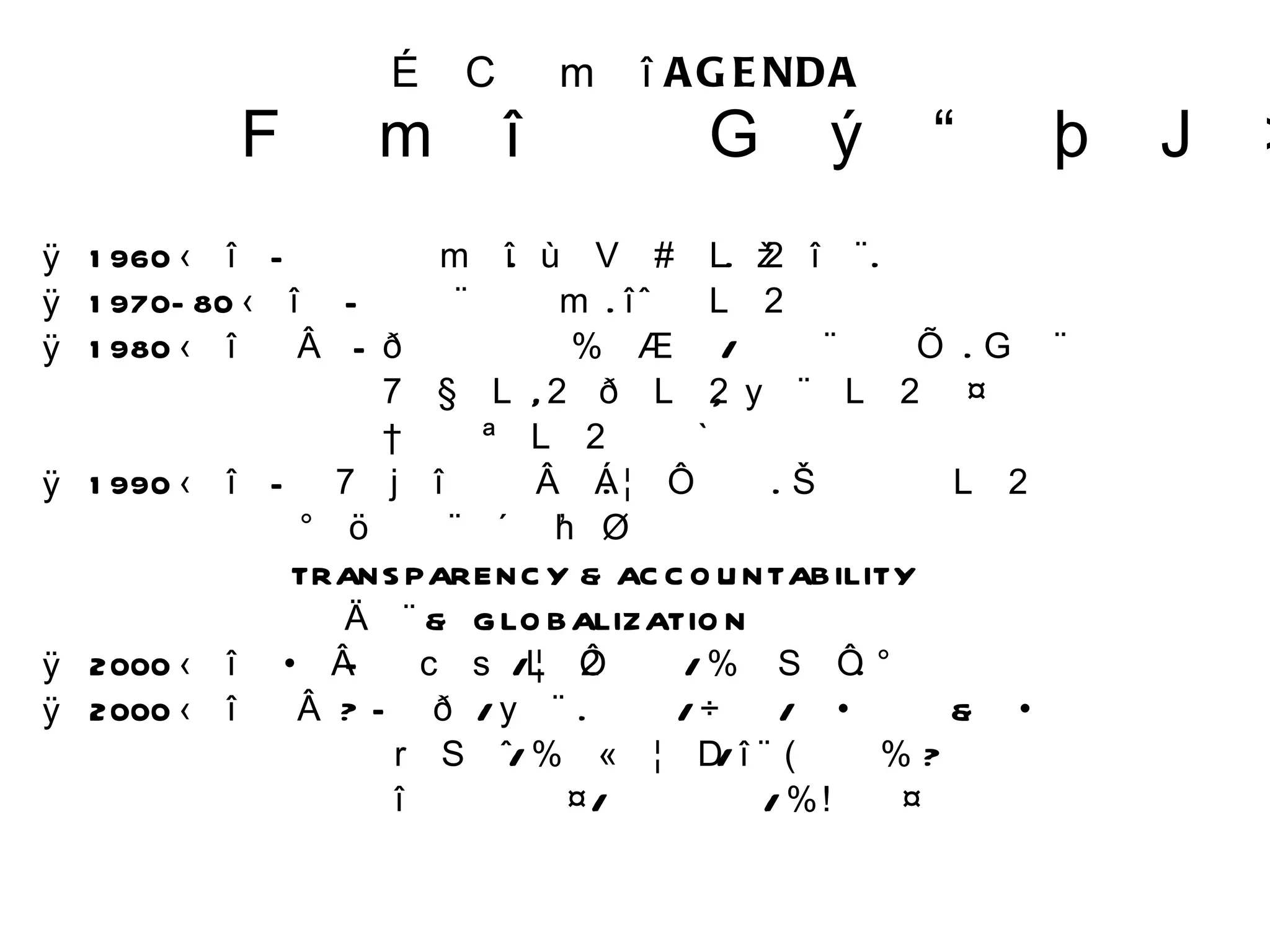 우리 시대의  AGENDA  그 시대의 고삐를 잡아라 1960 년대  -  개발의 시대 .  새마을운동 .  근대화 .  빈곤탈출 1970-80 년대  - 민주화의 시대 .  인권운동  1980 년대 후반  - 경실련의 토지공개념 / 민주화이행기 . 고착화 여성운동 ,  환경운동 ,  문화운동 등  신사회운동의 만발 1990 년대  - 참여연대의 반부패 . 정치개혁 . 소액주주운동 분단완화와 남북교류 TRANSPARENCY & ACCOUNTABILITY 세계화  &  GLOBALIZATION 2000 년대 전반 –낙선운동 / 정치개혁 / 지방자치 . 분권 2000 년대 후반 ? – 환경 / 문화 . 예술 / 창의 / 파트너쉽 & 네트워킹 디자인 / 지식정보화 / 대안에너지 ?  대립과 갈등 / 이념논쟁 / 지역갈등 