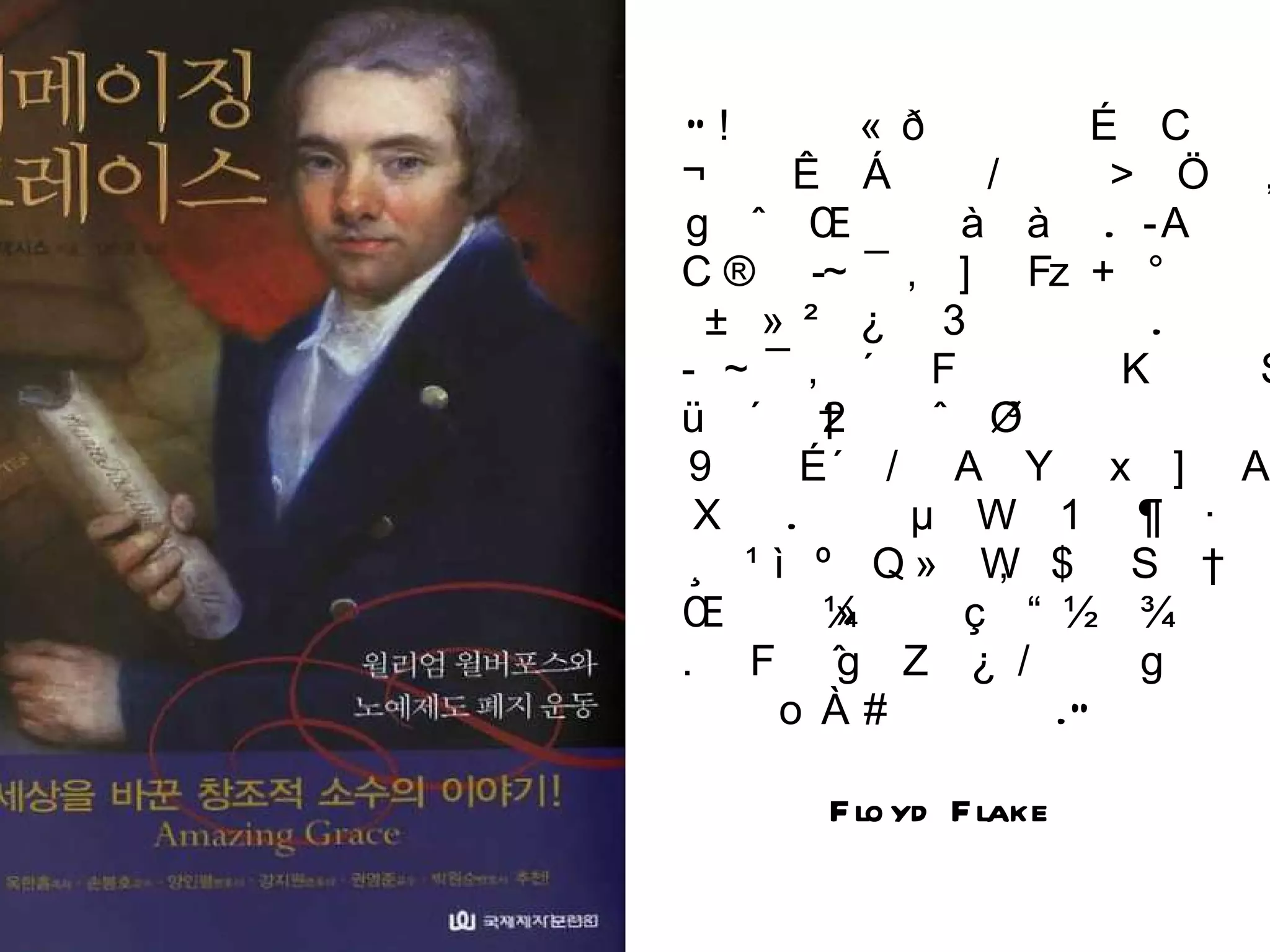 “ 역사의 풍경에는 우리 기억의 명부에서 사라진 많은 위인들이 곳곳에 있다 .  윌리엄 윌버포스도 그렇게 잊힌 영웅 중 한 사람이다 .  윌버포스와 그의 이름이 자유와 신앙과 인류애의 기념비로 우뚝 서 있던 때도 있었다 .  에이브러험 링컨과 프레드릭 더글러스가 자신들의 영감의 출처를 밝혔다면 그 인용목록에서 상위에 올랐을 것이다 .”  Floyd Flake 