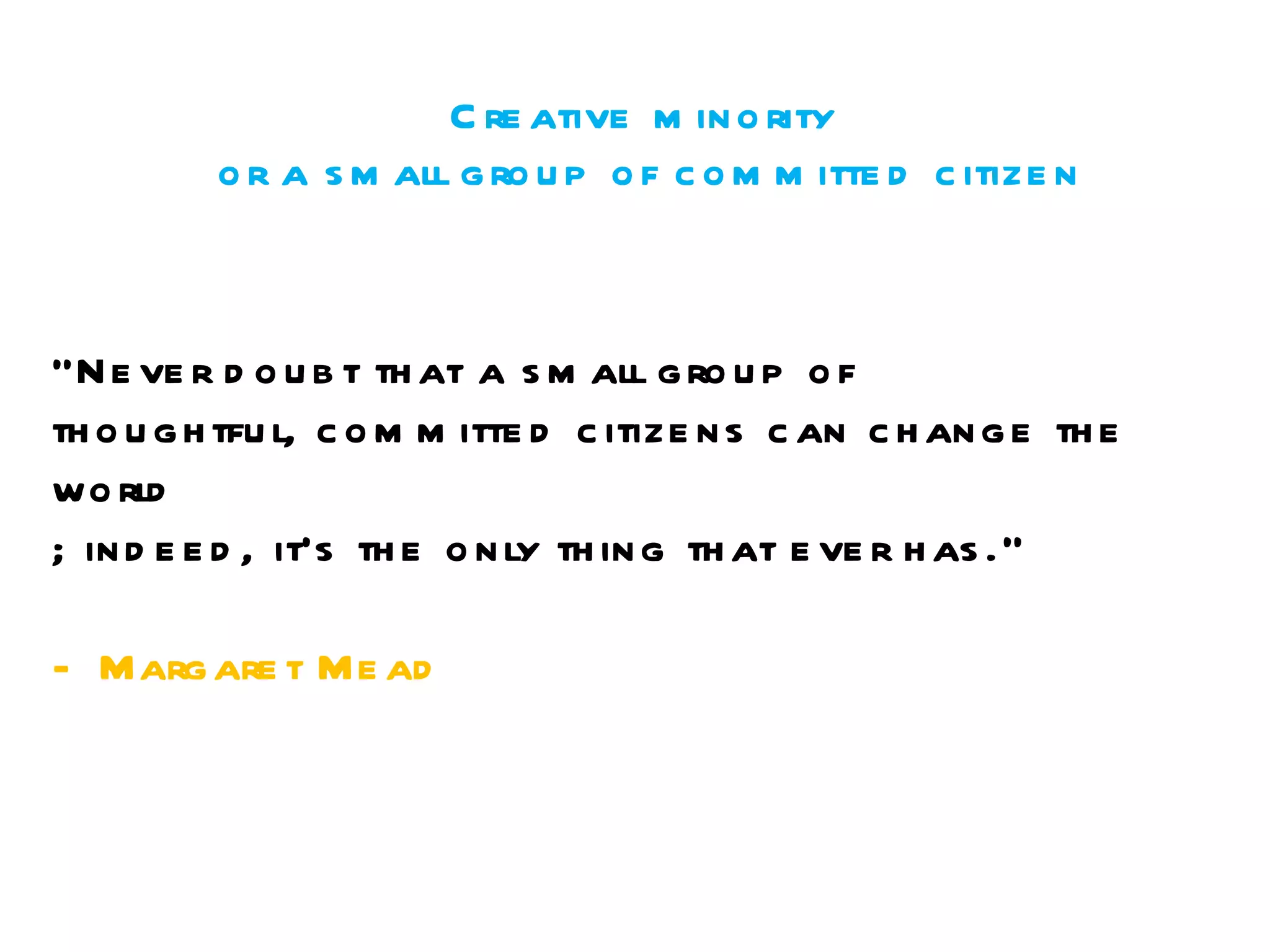 Creative minority  or a small group of committed citizen “ Never doubt that a small group of  thoughtful, committed citizens can change the world ; indeed, it's the only thing that ever has."  - Margaret Mead 