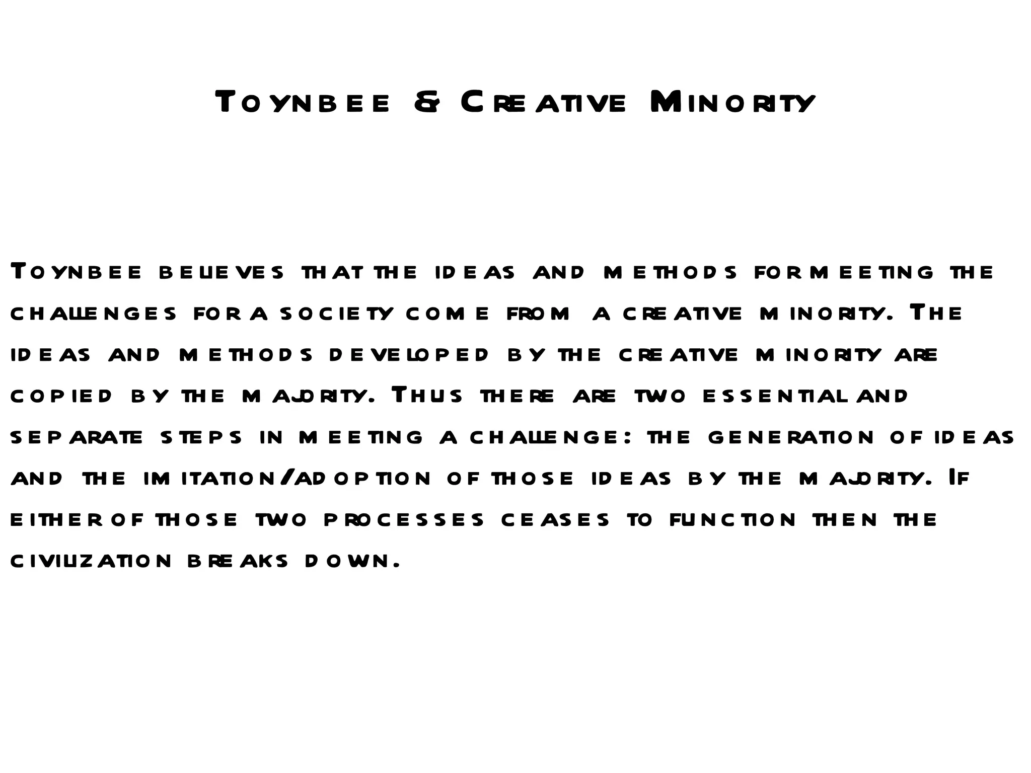 Toynbee & Creative Minority Toynbee believes that the ideas and methods for meeting the challenges for a society come from a creative minority. The ideas and methods developed by the creative minority are copied by the majority. Thus there are two essential and separate steps in meeting a challenge: the generation of ideas and the imitation/adoption of those ideas by the majority. If either of those two processes ceases to function then the civilization breaks down.  