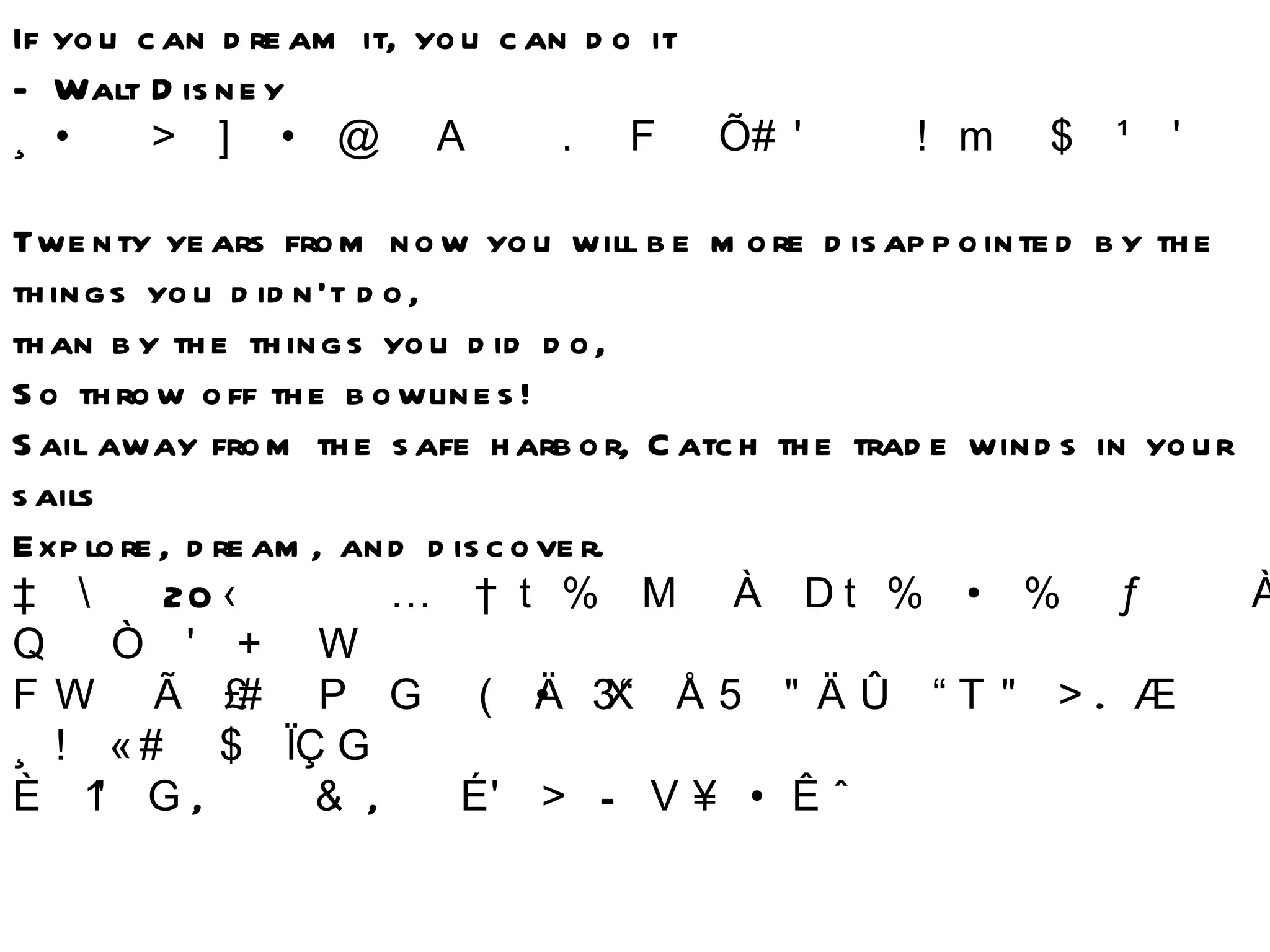 If you can dream it, you can do it  - Walt Disney 무엇이라도 꿈꿀 수 있다면 그것을 실행하는 것 역시 가능하다 Twenty years from now you will be more disappointed by the things you didn't do, than by the things you did do,  So throw off the bowlines!  Sail away from the safe harbor, Catch the trade winds in your sails Explore, dream, and discover. 앞으로  20 년 후에 당신은 저지른 일보다는 저지르지 않은 일에 더 실망하게 될 것이다 그러니 밪줄을 풀고 안전한 항구를 벗어나 항해를 떠나라 .  돛에 무역풍을 가득 담고  탐험하고 ,  꿈꾸며 ,  발견하라  -  마크 트웨인 