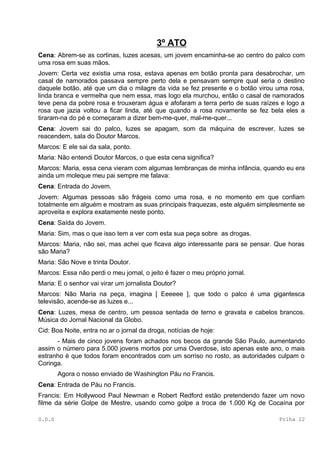 3º ATO
Cena: Abrem-se as cortinas, luzes acesas, um jovem encaminha-se ao centro do palco com
uma rosa em suas mãos.
Jovem: Certa vez existia uma rosa, estava apenas em botão pronta para desabrochar, um
casal de namorados passava sempre perto dela e pensavam sempre qual seria o destino
daquele botão, até que um dia o milagre da vida se fez presente e o botão virou uma rosa,
linda branca e vermelha que nem essa, mas logo ela murchou, então o casal de namorados
teve pena da pobre rosa e trouxeram água e afofaram a terra perto de suas raízes e logo a
rosa que jazia voltou a ficar linda, até que quando a rosa novamente se fez bela eles a
tiraram-na do pé e começaram a dizer bem-me-quer, mal-me-quer...
Cena: Jovem sai do palco, luzes se apagam, som da máquina de escrever, luzes se
reacendem, sala do Doutor Marcos.
Marcos: E ele sai da sala, ponto.
Maria: Não entendi Doutor Marcos, o que esta cena significa?
Marcos: Maria, essa cena vieram com algumas lembranças de minha infância, quando eu era
ainda um moleque meu pai sempre me falava:
Cena: Entrada do Jovem.
Jovem: Algumas pessoas são frágeis como uma rosa, e no momento em que confiam
totalmente em alguém e mostram as suas principais fraquezas, este alguém simplesmente se
aproveita e explora exatamente neste ponto.
Cena: Saída do Jovem.
Maria: Sim, mas o que isso tem a ver com esta sua peça sobre as drogas.
Marcos: Maria, não sei, mas achei que ficava algo interessante para se pensar. Que horas
são Maria?
Maria: São Nove e trinta Doutor.
Marcos: Essa não perdi o meu jornal, o jeito é fazer o meu próprio jornal.
Maria: E o senhor vai virar um jornalista Doutor?
Marcos: Não Maria na peça, imagina [ Eeeeee ], que todo o palco é uma gigantesca
televisão, acende-se as luzes e...
Cena: Luzes, mesa de centro, um pessoa sentada de terno e gravata e cabelos brancos.
Música do Jornal Nacional da Globo.
Cid: Boa Noite, entra no ar o jornal da droga, notícias de hoje:
      - Mais de cinco jovens foram achados nos becos da grande São Paulo, aumentando
assim o número para 5.000 jovens mortos por uma Overdose, isto apenas este ano, o mais
estranho é que todos foram encontrados com um sorriso no rosto, as autoridades culpam o
Coringa.
        Agora o nosso enviado de Washington Páu no Francis.
Cena: Entrada de Páu no Francis.
Francis: Em Hollywood Paul Newman e Robert Redford estão pretendendo fazer um novo
filme da série Golpe de Mestre, usando como golpe a troca de 1.000 Kg de Cocaína por

S.D.S                                                                           Folha 22
 