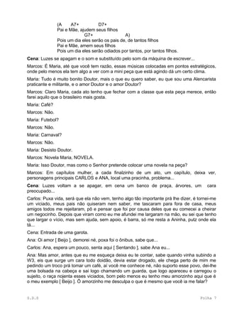 (A     A7+          D7+
               Pai e Mãe, ajudem seus filhos
                            G7+                 A)
               Pois um dia eles serão os pais de, de tantos filhos
               Pai e Mãe, amem seus filhos
               Pois um dia eles serão odiados por tantos, por tantos filhos.
Cena: Luzes se apagam e o som e substituído pelo som da máquina de escrever...
Marcos: É Maria, até que você tem razão, essas músicas colocadas em pontos estratégicos,
onde pelo menos ela tem algo a ver com a mini peça que está agindo dá um certo clima.
Maria: Tudo é muito bonito Doutor, mais o que eu quero saber, eu que sou uma Alencarista
praticante e militante, e o amor Doutor e o amor Doutor?
Marcos: Claro Maria, cada ato tenho que fechar com a classe que esta peça merece, então
farei aquilo que o brasileiro mais gosta.
Maria: Café?
Marcos: Não.
Maria: Futebol?
Marcos: Não.
Maria: Carnaval?
Marcos: Não.
Maria: Desisto Doutor.
Marcos: Novela Maria, NOVELA.
Maria: Isso Doutor, mas como o Senhor pretende colocar uma novela na peça?
Marcos: Em capítulos mulher, a cada finalzinho de um ato, um capítulo, deixa ver,
personagens principais CARLOS e ANA, local uma pracinha, problema...
Cena: Luzes voltam a se apagar, em cena um banco de praça, árvores, um                  cara
preocupado...
Carlos: Puxa vida, será que ela não vem, tenho algo tão importante prá lhe dizer, é tornei-me
um viciado, meus pais não quiseram nem saber, me tascaram para fora de casa, meus
amigos todos me rejeitaram, pô e pensar que foi por causa deles que eu comecei a cheirar
um negocinho. Depois que viram como eu me afundei me largaram na mão, eu sei que tenho
que largar o vício, mas sem ajuda, sem apoio, é barra, só me resta a Aninha, putz onde ela
tá...
Cena: Entrada de uma garota.
Ana: Oi amor [ Beijo ], demorei né, poxa foi o ônibus, sabe que...
Carlos: Ana, espera um pouco, senta aqui [ Sentando ], sabe Ana eu...
Ana: Mas amor, antes que eu me esqueça deixa eu te contar, sabe quando vinha subindo a
W3, eis que surge um cara todo doidão, devia estar drogado, ele chega perto de mim me
pedindo um troco prá tomar um café, aí você me conhece né, não suporto esse povo, dei-lhe
uma bolsada na cabeça e sai logo chamando um guarda, que logo apareceu e carregou o
sujeito, o raça nojenta esses viciados, bom pelo menos eu tenho meu amorzinho aqui que é
o meu exemplo [ Beijo ]. Ô amorzinho me desculpa o que é mesmo que você ia me falar?


S.D.S                                                                                Folha 7
 