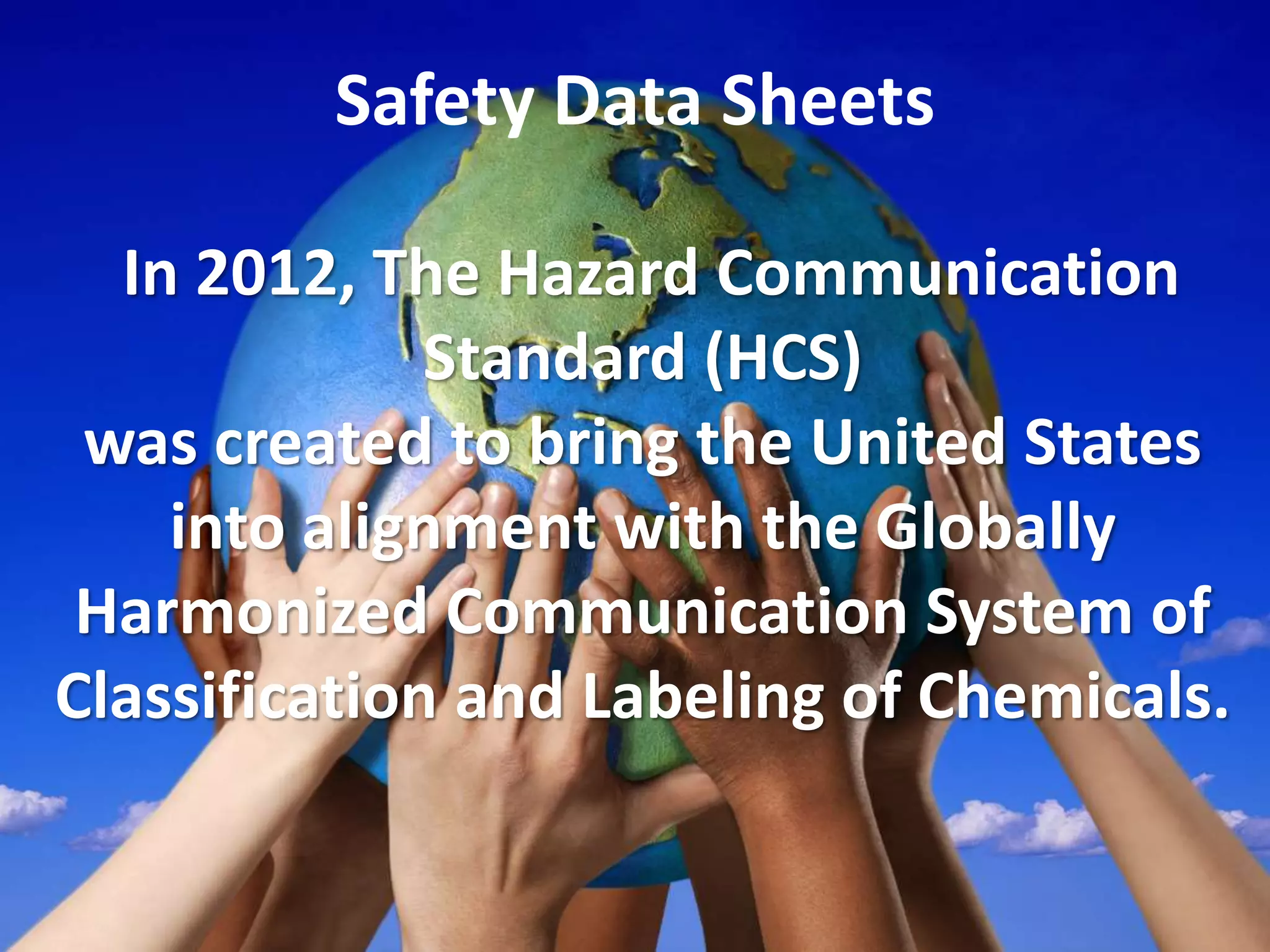Safety Data Sheets
In 2012, The Hazard Communication
Standard (HCS)
was created to bring the United States
into alignment with the Globally
Harmonized Communication System of
Classification and Labeling of Chemicals.
 