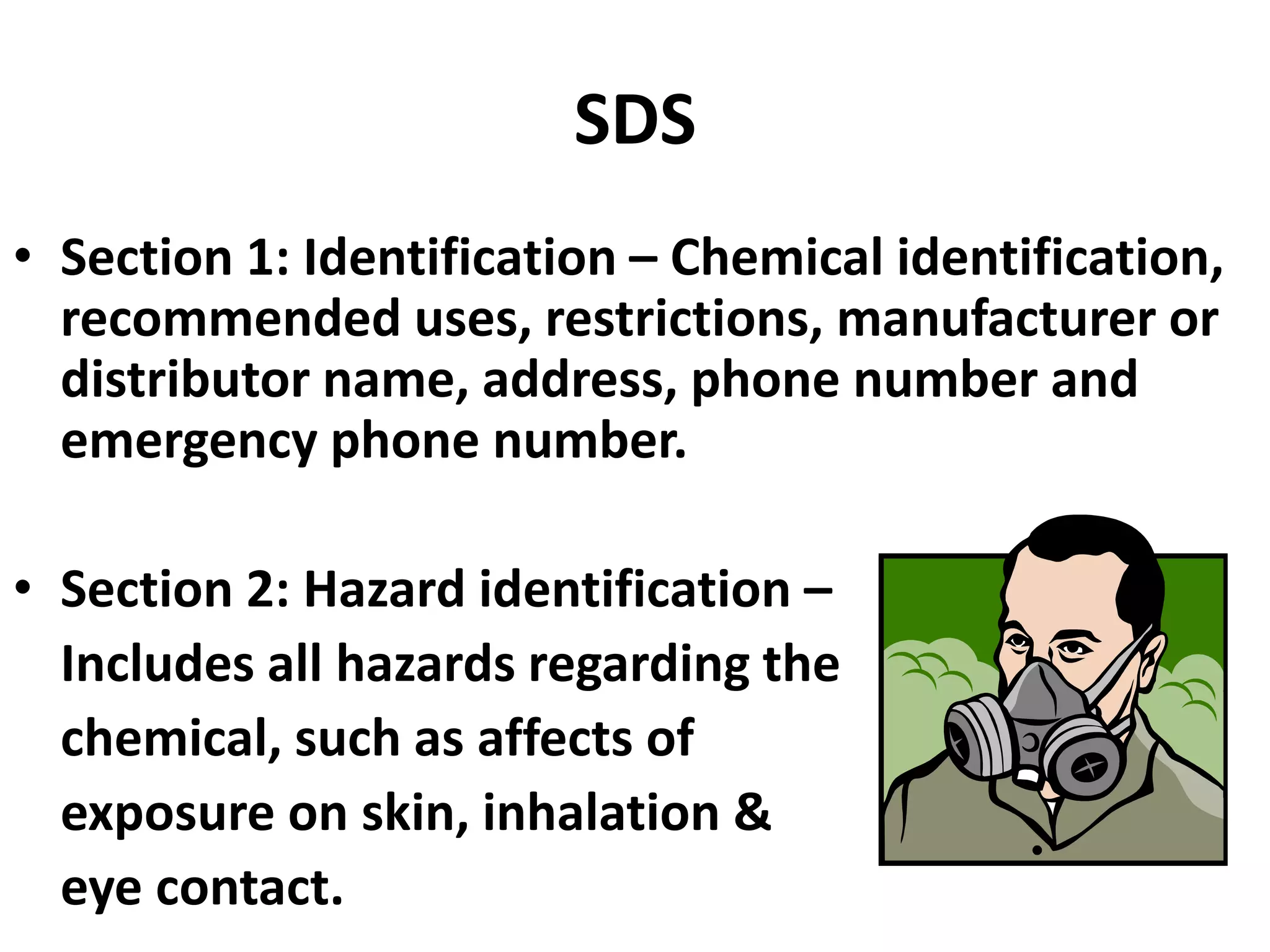 SDS
• Section 1: Identification – Chemical identification,
recommended uses, restrictions, manufacturer or
distributor name, address, phone number and
emergency phone number.
• Section 2: Hazard identification –
Includes all hazards regarding the
chemical, such as affects of
exposure on skin, inhalation &
eye contact.
 