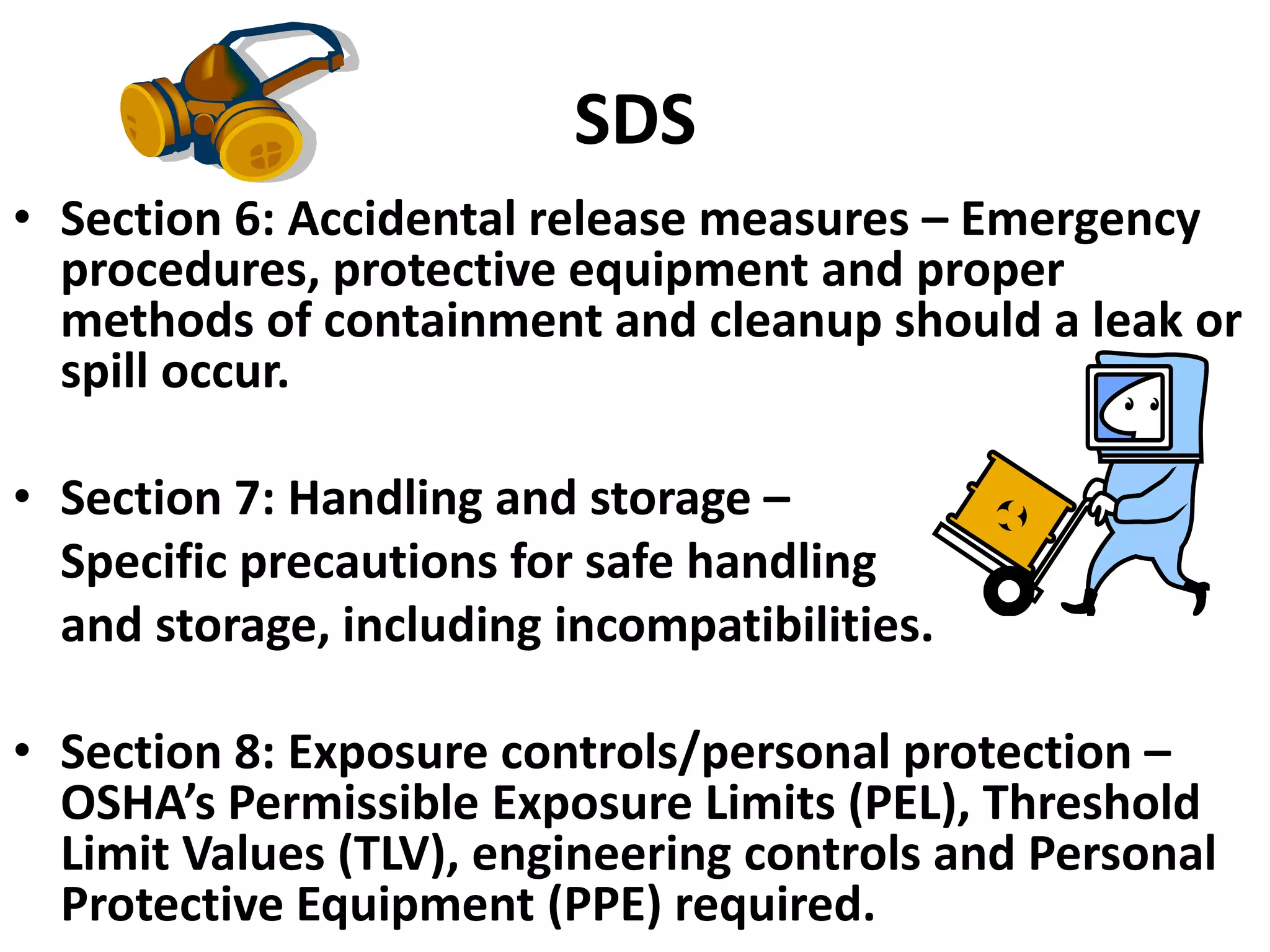 SDS
• Section 6: Accidental release measures – Emergency
procedures, protective equipment and proper
methods of containment and cleanup should a leak or
spill occur.
• Section 7: Handling and storage –
Specific precautions for safe handling
and storage, including incompatibilities.
• Section 8: Exposure controls/personal protection –
OSHA’s Permissible Exposure Limits (PEL), Threshold
Limit Values (TLV), engineering controls and Personal
Protective Equipment (PPE) required.
 
