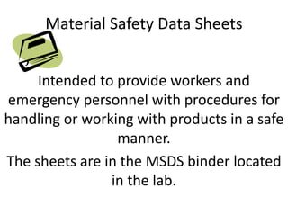 Material Safety Data Sheets
Intended to provide workers and
emergency personnel with procedures for
handling or working with products in a safe
manner.
The sheets are in the MSDS binder located
in the lab.
 