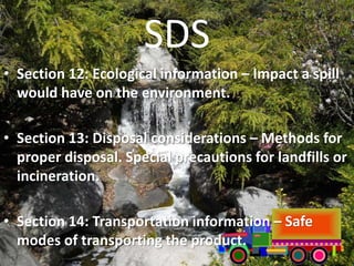 SDS
• Section 12: Ecological information – Impact a spill
would have on the environment.
• Section 13: Disposal considerations – Methods for
proper disposal. Special precautions for landfills or
incineration.
• Section 14: Transportation information – Safe
modes of transporting the product.
 