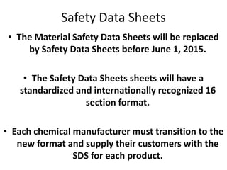 Safety Data Sheets
• The Material Safety Data Sheets will be replaced
by Safety Data Sheets before June 1, 2015.
• The Safety Data Sheets sheets will have a
standardized and internationally recognized 16
section format.
• Each chemical manufacturer must transition to the
new format and supply their customers with the
SDS for each product.
 
