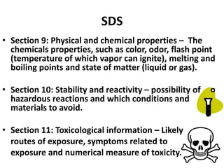 SDS
• Section 9: Physical and chemical properties – The
chemicals properties, such as color, odor, flash point
(temperature of which vapor can ignite), melting and
boiling points and state of matter (liquid or gas).
• Section 10: Stability and reactivity – possibility of
hazardous reactions and which conditions and
materials to avoid.
• Section 11: Toxicological information – Likely
routes of exposure, symptoms related to
exposure and numerical measure of toxicity.
 