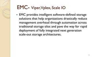 EMC- Viper,Vplex, Scale IO
 EMC provides intelligent software-defined storage
solutions that help organizations drastically reduce
management overhead through automation across
traditional storage silos and pave the way for rapid
deployment of fully integrated next generation
scale-out storage architectures.
42
 