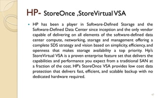 HP- StoreOnce ,StoreVirtualVSA
 HP has been a player in Software-Defined Storage and the
Software-Defined Data Center since inception and the only vendor
capable of delivering on all elements of the software-defined data
center compute, networking, storage and management offering a
complete SDS strategy and vision based on simplicity, efficiency, and
openness that makes storage availability a top priority. Hp’s
StoreVirtual VSA is a proven enterprise feature set that delivers the
capabilities and performance you expect from a traditional SAN at
a fraction of the cost. HP’s StoreOnce VSA provides low cost data
protection that delivers fast, efficient, and scalable backup with no
dedicated hardware required.
47
 