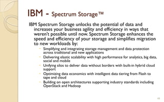 IBM - Spectrum Storage™
IBM Spectrum Storage unlocks the potential of data and
increases your business agility and efficiency in ways that
weren’t possible until now. Spectrum Storage enhances the
speed and efficiency of your storage and simplifies migration
to new workloads by:
 Simplifying and integrating storage management and data protection
across traditional and new applications
 Delivering elastic scalability with high performance for analytics, big data,
social and mobile
 Unifying silos to deliver data without borders with built-in hybrid cloud
support
 Optimizing data economics with intelligent data tiering from Flash to
tape and cloud
 Building on open architectures supporting industry standards including
OpenStack and Hadoop
49
 