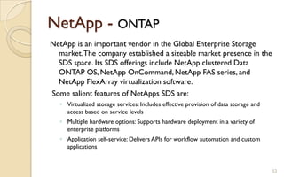 NetApp - ONTAP
NetApp is an important vendor in the Global Enterprise Storage
market.The company established a sizeable market presence in the
SDS space. Its SDS offerings include NetApp clustered Data
ONTAP OS, NetApp OnCommand, NetApp FAS series, and
NetApp FlexArray virtualization software.
Some salient features of NetApps SDS are:
◦ Virtualized storage services: Includes effective provision of data storage and
access based on service levels
◦ Multiple hardware options: Supports hardware deployment in a variety of
enterprise platforms
◦ Application self-service: Delivers APIs for workflow automation and custom
applications
52
 