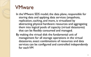 VMware
54
In theVMware SDS model, the data plane, responsible for
storing data and applying data services (snapshots,
replication, caching, and more, is virtualized by
abstracting physical hardware resources and aggregating
them into logical pools of capacity (virtual datastores)
that can be flexibly consumed and managed.
By making the virtual disk the fundamental unit of
management for all storage operations in the virtual
datastores, exact combinations of resources and data
services can be configured and controlled independently
for eachVM
 