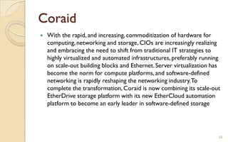 Coraid
 With the rapid, and increasing, commoditization of hardware for
computing,networking and storage, CIOs are increasingly realizing
and embracing the need to shift from traditional IT strategies to
highly virtualized and automated infrastructures,preferably running
on scale-out building blocks and Ethernet. Server virtualization has
become the norm for compute platforms, and software-defined
networking is rapidly reshaping the networking industry.To
complete the transformation, Coraid is now combining its scale-out
EtherDrive storage platform with its new EtherCloud automation
platform to become an early leader in software-defined storage
58
 