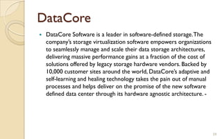 DataCore
 DataCore Software is a leader in software-defined storage.The
company’s storage virtualization software empowers organizations
to seamlessly manage and scale their data storage architectures,
delivering massive performance gains at a fraction of the cost of
solutions offered by legacy storage hardware vendors. Backed by
10,000 customer sites around the world, DataCore’s adaptive and
self-learning and healing technology takes the pain out of manual
processes and helps deliver on the promise of the new software
defined data center through its hardware agnostic architecture. -
59
 