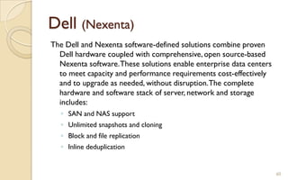 Dell (Nexenta)
60
The Dell and Nexenta software-defined solutions combine proven
Dell hardware coupled with comprehensive, open source-based
Nexenta software.These solutions enable enterprise data centers
to meet capacity and performance requirements cost-effectively
and to upgrade as needed, without disruption.The complete
hardware and software stack of server, network and storage
includes:
◦ SAN and NAS support
◦ Unlimited snapshots and cloning
◦ Block and file replication
◦ Inline deduplication
 