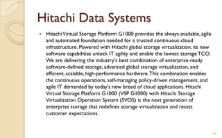 Hitachi Data Systems
 HitachiVirtual Storage Platform G1000 provides the always-available, agile
and automated foundation needed for a trusted continuous-cloud
infrastructure. Powered with Hitachi global storage virtualization, its new
software capabilities unlock IT agility and enable the lowest storageTCO.
We are delivering the industry's best combination of enterprise-ready
software-defined storage, advanced global storage virtualization, and
efficient, scalable, high-performance hardware.This combination enables
the continuous operations, self-managing policy-driven management, and
agile IT demanded by today's new breed of cloud applications. Hitachi
Virtual Storage Platform G1000 (VSP G1000) with Hitachi Storage
Virtualization Operation System (SVOS) is the next generation of
enterprise storage that redefines storage virtualization and resets
customer expectations.
62
 