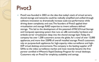 Pivot3
 Pivot3 was founded in 2003 on the idea that today’s stack of virtual servers,
shared storage and networks could be radically simplified and unified through
software innovation to dramatically increase scale-out performance while
driving down complexity and cost.The founders of Pivot3 applied their
virtualization and storage RAID expertise to invent software defined
storage. This led to the development of the patented vSTAC•(Virtual Storage
and Compute) operating system that runs on x86 commodity hardware and
embeds server virtualization deep into the shared storage layer.Today, the
company has over 1,200 customers across the globe, for a total of over 12,000
appliances, and more than 220PB of overall installed storage. Pivot3 customers
rely on purpose-built appliances for high-capacity video surveillance and high-
IOP virtual desktop environments.The company is the leading supplier of IP
SANs to the video surveillance market and most recently became the first
partner certified inVMware’s Rapid Desktop Program for virtual desktops.
Customers rely on Pivot3 for simplicity, scalability and savings.
63
 