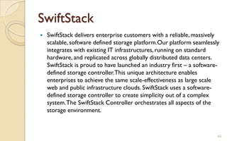 SwiftStack
 SwiftStack delivers enterprise customers with a reliable, massively
scalable, software defined storage platform.Our platform seamlessly
integrates with existing IT infrastructures, running on standard
hardware, and replicated across globally distributed data centers.
SwiftStack is proud to have launched an industry first – a software-
defined storage controller.This unique architecture enables
enterprises to achieve the same scale-effectiveness as large scale
web and public infrastructure clouds. SwiftStack uses a software-
defined storage controller to create simplicity out of a complex
system.The SwiftStack Controller orchestrates all aspects of the
storage environment.
65
 