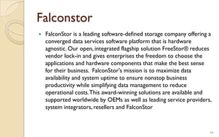 Falconstor
 FalconStor is a leading software-defined storage company offering a
converged data services software platform that is hardware
agnostic. Our open, integrated flagship solution FreeStor® reduces
vendor lock-in and gives enterprises the freedom to choose the
applications and hardware components that make the best sense
for their business. FalconStor's mission is to maximize data
availability and system uptime to ensure nonstop business
productivity while simplifying data management to reduce
operational costs.This award-winning solutions are available and
supported worldwide by OEMs as well as leading service providers,
system integrators, resellers and FalconStor
66
 