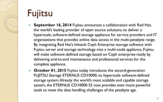 Fujitsu
 September 16, 2014 Fujitsu announces a collaboration with Red Hat,
the world’s leading provider of open source solutions, to deliver a
hyperscale, software-defined storage appliance for service providers and IT
organizations that provides online data access in the multi-petabyte range.
By integrating Red Hat’s Inktank Ceph Enterprise storage software with
Fujitsu server and storage technology into a multi-node appliance, Fujitsu
will make software-defined storage based on Ceph enterprise-ready by
delivering end-to-end maintenance and professional services for the
complete appliance.
 October 01, 2015 Fujitsu today introduces the second-generation
FUJITSU Storage ETERNUS CD10000, its hyperscale software-defined
storage system.Already the world’s most scalable and capable storage
system, the ETERNUS CD10000 S2 now provides even more powerful
tools to meet the data handling challenges of the petabyte age.
68
 