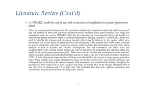 Literature Review (Cont’d)
• A HIRARC model for safety and risk evaluation at a hydroelectric power generation
plant
• There are many formal techniques for the systematic analysis of occupational safety and health in general,
and risk analysis in particular, for power generation plants at hydroelectric power stations. This study was
initiated in order to create a HIRARC model for the evaluation of environmental safety and health at a
hydroelectric power generation plant at Cameron Highlands in Pahang, Malaysia. The HIRARC model was
used to identify the primary and secondary hazards which may be inherent in the system which were
determined as a serious threat for plant operation and maintenance. The primary tools of the model consisted
of, generic check-lists, work place inspection schemes which included task observation and interview, safety
analysis as well as accident and incident investigation. For risk assessment, the Likert scale was
complemented by the severity matrix analysis in order to determine the probability and extent of safety and
health at the study power generation plant. These were used to identify and recommend control measures
which included engineering and administrative aspects as well as the use of personal protective equipment
(PPE). A total of forty-one important hazard items were identified in the system at target power generation
plant. These hazards were mainly identified by means of checklists which were sourced from literature and
subsequently customized for the current purpose. Risk assessment was conducted by initially classifying the
hazards into three levels such as Low, Medium and High. Generally 66% of the hazards identified were at
low risk, 32% at medium and 2% at high risk. This indicated that there was sufficient awareness and
commitment to safety and health at the study power station.
1
 