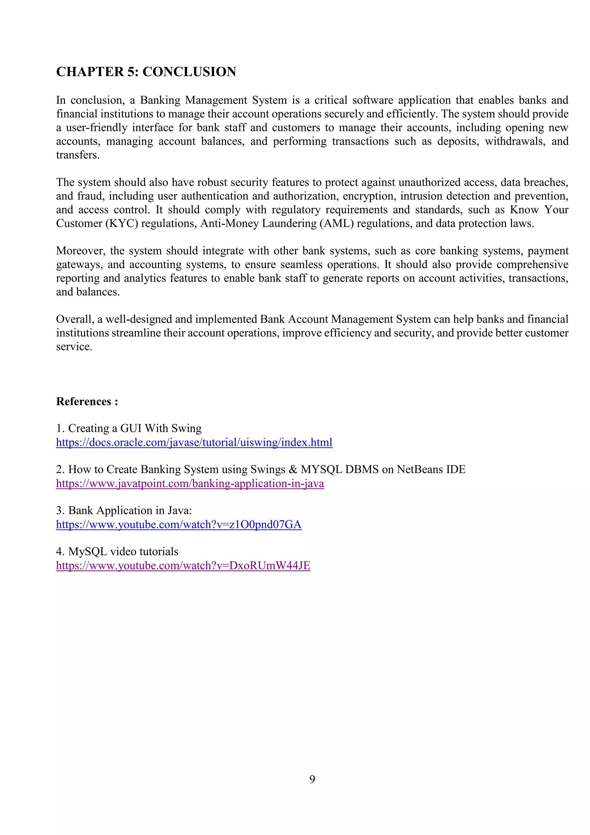 9
CHAPTER 5: CONCLUSION
In conclusion, a Banking Management System is a critical software application that enables banks and
financial institutions to manage their account operations securely and efficiently. The system should provide
a user-friendly interface for bank staff and customers to manage their accounts, including opening new
accounts, managing account balances, and performing transactions such as deposits, withdrawals, and
transfers.
The system should also have robust security features to protect against unauthorized access, data breaches,
and fraud, including user authentication and authorization, encryption, intrusion detection and prevention,
and access control. It should comply with regulatory requirements and standards, such as Know Your
Customer (KYC) regulations, Anti-Money Laundering (AML) regulations, and data protection laws.
Moreover, the system should integrate with other bank systems, such as core banking systems, payment
gateways, and accounting systems, to ensure seamless operations. It should also provide comprehensive
reporting and analytics features to enable bank staff to generate reports on account activities, transactions,
and balances.
Overall, a well-designed and implemented Bank Account Management System can help banks and financial
institutions streamline their account operations, improve efficiency and security, and provide better customer
service.
References :
1. Creating a GUI With Swing
https://docs.oracle.com/javase/tutorial/uiswing/index.html
2. How to Create Banking System using Swings & MYSQL DBMS on NetBeans IDE
https://www.javatpoint.com/banking-application-in-java
3. Bank Application in Java:
https://www.youtube.com/watch?v=z1O0pnd07GA
4. MySQL video tutorials
https://www.youtube.com/watch?v=DxoRUmW44JE
 