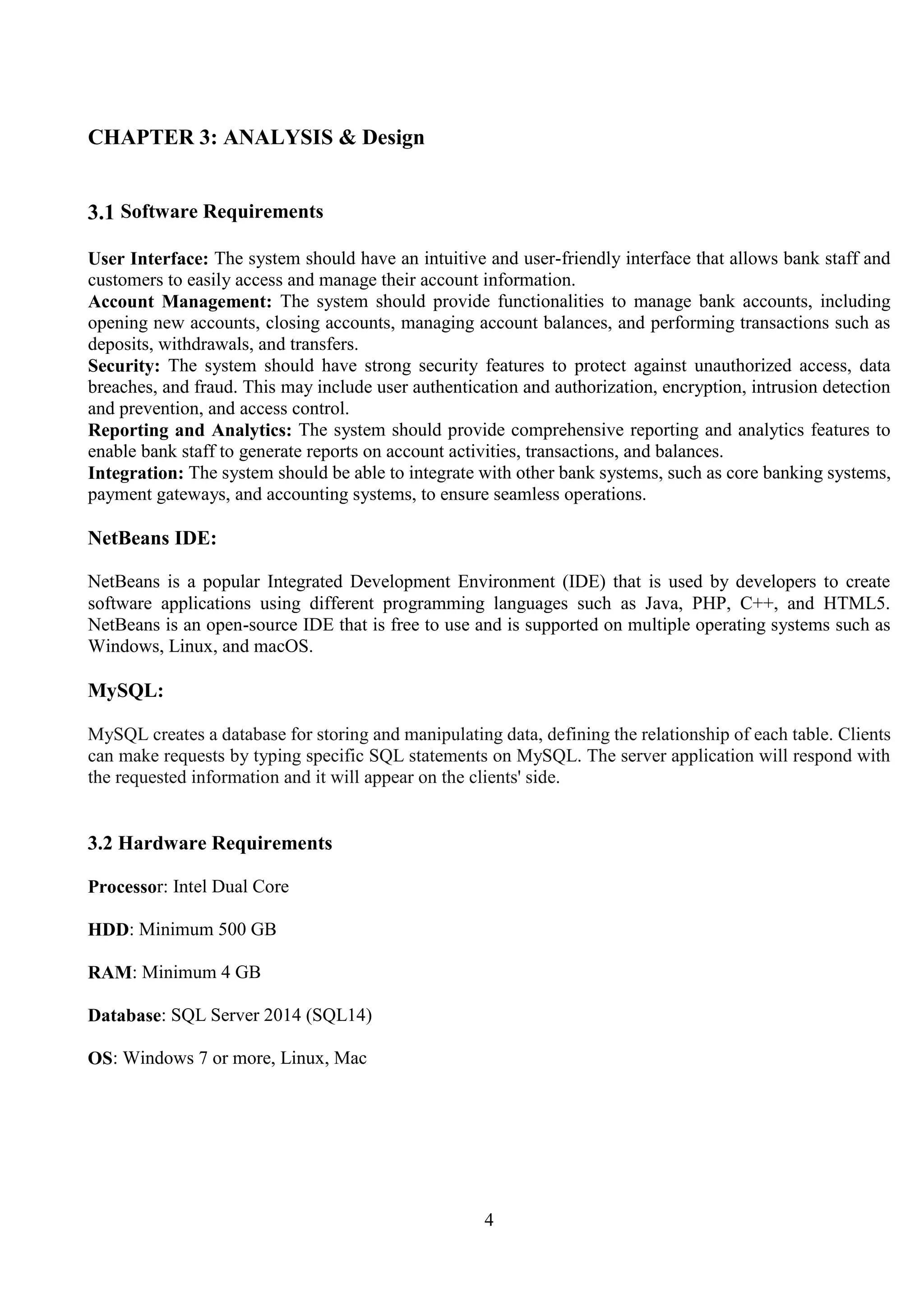 4
CHAPTER 3: ANALYSIS & Design
3.1 Software Requirements
User Interface: The system should have an intuitive and user-friendly interface that allows bank staff and
customers to easily access and manage their account information.
Account Management: The system should provide functionalities to manage bank accounts, including
opening new accounts, closing accounts, managing account balances, and performing transactions such as
deposits, withdrawals, and transfers.
Security: The system should have strong security features to protect against unauthorized access, data
breaches, and fraud. This may include user authentication and authorization, encryption, intrusion detection
and prevention, and access control.
Reporting and Analytics: The system should provide comprehensive reporting and analytics features to
enable bank staff to generate reports on account activities, transactions, and balances.
Integration: The system should be able to integrate with other bank systems, such as core banking systems,
payment gateways, and accounting systems, to ensure seamless operations.
NetBeans IDE:
NetBeans is a popular Integrated Development Environment (IDE) that is used by developers to create
software applications using different programming languages such as Java, PHP, C++, and HTML5.
NetBeans is an open-source IDE that is free to use and is supported on multiple operating systems such as
Windows, Linux, and macOS.
MySQL:
MySQL creates a database for storing and manipulating data, defining the relationship of each table. Clients
can make requests by typing specific SQL statements on MySQL. The server application will respond with
the requested information and it will appear on the clients' side.
3.2 Hardware Requirements
Processor: Intel Dual Core
HDD: Minimum 500 GB
RAM: Minimum 4 GB
Database: SQL Server 2014 (SQL14)
OS: Windows 7 or more, Linux, Mac
 