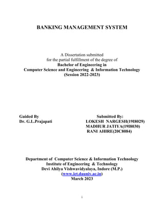 i
BANKING MANAGEMENT SYSTEM
A Dissertation submitted
for the partial fulfillment of the degree of
Bachelor of Engineering in
Computer Science and Engineering & Information Technology
(Session 2022-2023)
Guided By Submitted By:
Dr. G.L.Prajapati LOKESH NARGESH(19I8029)
MADHUR JATIYA(19I8030)
RANI AHIRE(20C8084)
Department of Computer Science & Information Technology
Institute of Engineering & Technology
Devi Ahilya Vishwavidyalaya, Indore (M.P.)
(www.iet.dauniv.ac.in)
March 2023
 