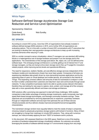 December 2015, IDC #IDCWP24X
White Paper
Software-Defined Storage Accelerates Storage Cost
Reduction and Service-Level Optimization
Sponsored by: DataCore
Carla Arend Nick Sundby
December 2015
IDC OPINION
According to a recent IDC survey, more than 25% of organizations have already invested in
software-defined storage (SDS) solutions in 2015, and a further 40% of organizations are
evaluating options. This is in line with a number of recent IDC conversations with IT executives that
are looking to develop their next-generation storage architectures to keep up with increasing
business demands while reducing IT costs.
SDS is a similar concept to server virtualization, where IT managers can use standard x86 building
blocks or a heterogeneous set of storage hardware and present it as one storage pool to the
applications. The characteristics of this storage pool (block, file, object, etc.) can be defined at the
software layer. This emerging storage architecture is currently getting a lot of interest from IT and
storage managers, as they are trying to drive down storage cost to free up IT budget for innovation-
related projects, while improving service levels and operational efficiency.
The need for responsive, resilient, flexible, yet cost-effective storage services independent of the
hardware models and manufacturers chosen has never been greater. Companies of all sizes are
experiencing relentless data growth driven by more demanding business applications and by the
expanding base of users on virtual desktops and mobile devices, all connected to the Internet of
Things. This expanding universe collects vast amounts of data for businesses to analyze in order
for them to better understand their customers and help them react and communicate through social
networks. To stay competitive businesses need to be able to quickly access relevant information;
therefore they are looking for new ways to capture, store, protect, and manage all of the company
data with a more operationally efficient and lower-cost storage architecture.
SDS solutions offer a promising new approach to deal with these challenges. SDS enables
companies to take better advantage of existing storage investments, easily incorporate new high-
speed flash-based storage technologies, and leverage commodity hardware savings. These
objectives are accomplished by removing dependencies on expensive, proprietary hardware
through an independent software services layer that optimizes the use of these devices
infrastructurewide and thus delivers sharply improved price/performance/manageability
characteristics.
The mainstream storage vendors have arguably failed to meet the needs of today's companies,
choosing instead to perpetuate proprietary storage systems with locked-in functions. Many of them
are struggling to change their roadmaps to include SDS solutions. They, along with numerous
startups, are indiscriminately applying the term "SDS" to hardware-centric products.
In this document, IDC assesses DataCore in the SDS space. DataCore is one of the leading
providers of hardware-independent storage virtualization software. Its customers are actively
leveraging the benefits of software-defined storage in IT environments ranging from very large
 