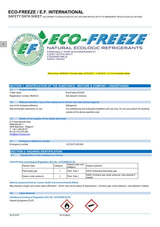 ECO-FREEZE / E.F. INTERNATIONAL
SAFETY DATA SHEET ACCORDING TO REGULATION (EC) No.1907/2006 (REACH) WITH ITS AMENDMENT REGULATION (EU) 2015/830
22.03.2019 EN (English)
1
Date of issue: 25/09/2014 | Revision dates: 22.03.2019 – 17.05.2018 v 1.0 | For immediate release
Trade name : Eco-Freeze ECO22
Registration number (REACH) : Not relevant (mixture)
Use of the Substance/Mixture : Refrigerant
Recommended restrictions on use : For professional and industrial installation and use only. Do not use product for anything
outside of the above specified uses
E.F.International bvba
Niellonstraat 1 ,
2600 Berchem - Belgium
T: +32 3 294 69 87
M:+32 472 675 692
info@eco-freeze.com
Emergency number : +32 (0)70 245 245
Classification according to Regulation (EC) No. 1272/2008 [CLP]
Hazard class Category
Hazard class and
category
Hazard statment
Flammable gas 1 Flam. Gas 1 H220: Extremely flammable gas.
Gases under pressure L Flam. Gas L
H280: Contains gas under pressure; may explode if
heated
Adverse physicochemical, human health and environmental effects
May displace oxygen and cause rapid suffocation. Victim may not be aware of asphyxiation. Contains gas under pressure; may explode if heated
Labelling according to Regulation (EC) No. 1272/2008 [CLP]
Hazard pictograms (CLP) :
Product identifier1.1.
SECTION 1: IDENTIFICATION OF THE SUBSTANCE / MIXTURE & COMPANY / UNDERTAKING
1.2. Relevant identified uses of the substance or mixture and uses advised against
1.3. Details of the supplier of the safety data sheet
1.4. Emergency telephone number
Classification of the substance or mixture2.1.
SECTION 2: HAZARDS IDENTIFICATION
2.2. Label elements
 