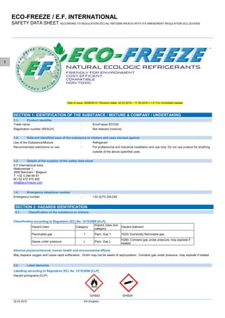 ECO-FREEZE / E.F. INTERNATIONAL
SAFETY DATA SHEET ACCORDING TO REGULATION (EC) No.1907/2006 (REACH) WITH ITS AMENDMENT REGULATION (EU) 2015/830
22.03.2019 EN (English)
1
Date of issue: 25/09/2014 | Revision dates: 22.03.2019 – 17.05.2018 v 1.0 | For immediate release
Trade name : Eco-Freeze ECO32
Registration number (REACH) : Not relevant (mixture)
Use of the Substance/Mixture : Refrigerant
Recommended restrictions on use : For professional and industrial installation and use only. Do not use product for anything
outside of the above specified uses
E.F.International bvba
Niellonstraat 1 ,
2600 Berchem - Belgium
T: +32 3 294 69 87
M:+32 472 675 692
info@eco-freeze.com
Emergency number : +32 (0)70 245 245
Classification according to Regulation (EC) No. 1272/2008 [CLP]
Hazard class Category
Hazard class and
category
Hazard statment
Flammable gas 1 Flam. Gas 1 H220: Extremely flammable gas.
Gases under pressure L Flam. Gas L
H280: Contains gas under pressure; may explode if
heated
Adverse physicochemical, human health and environmental effects
May displace oxygen and cause rapid suffocation. Victim may not be aware of asphyxiation. Contains gas under pressure; may explode if heated
Labelling according to Regulation (EC) No. 1272/2008 [CLP]
Hazard pictograms (CLP) :
GHS02 GHS04
Product identifier1.1.
SECTION 1: IDENTIFICATION OF THE SUBSTANCE / MIXTURE & COMPANY / UNDERTAKING
1.2. Relevant identified uses of the substance or mixture and uses advised against
1.3. Details of the supplier of the safety data sheet
1.4. Emergency telephone number
Classification of the substance or mixture2.1.
SECTION 2: HAZARDS IDENTIFICATION
2.2. Label elements
 