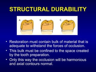 STRUCTURAL DURABILITY




• Restoration must contain bulk of material that is
  adequate to withstand the forces of occlusion.
• This bulk must be confined to the space created
  by the tooth preparation.
• Only this way the occlusion will be harmonious
  and axial contours normal.
 