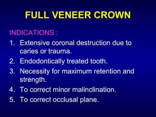 FULL VENEER CROWN
INDICATIONS :
1. Extensive coronal destruction due to
   caries or trauma.
2. Endodontically treated tooth.
3. Necessity for maximum retention and
   strength.
4. To correct minor malinclination.
5. To correct occlusal plane.
 