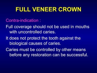 FULL VENEER CROWN
Contra-indication :
Full coverage should not be used in mouths
   with uncontrolled caries.
It does not protect the tooth against the
   biological causes of caries.
Caries must be controlled by other means
   before any restoration can be successful.
 