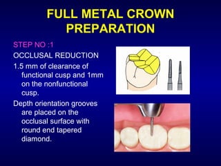 FULL METAL CROWN
           PREPARATION
STEP NO :1
OCCLUSAL REDUCTION
1.5 mm of clearance of
   functional cusp and 1mm
   on the nonfunctional
   cusp.
Depth orientation grooves
   are placed on the
   occlusal surface with
   round end tapered
   diamond.
 