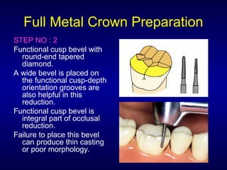 Full Metal Crown Preparation
STEP NO : 2
Functional cusp bevel with
  round-end tapered
  diamond.
A wide bevel is placed on
  the functional cusp-depth
  orientation grooves are
  also helpful in this
  reduction.
Functional cusp bevel is
  integral part of occlusal
  reduction.
Failure to place this bevel
  can produce thin casting
  or poor morphology.
 