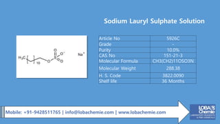 Mobile: +91-9428511765 | info@lobachemie.com | www.lobachemie.com
Sodium Lauryl Sulphate Solution
Article No 5926C
Grade -
Purity 10.0%
CAS No 151-21-3
Molecular Formula CH3(CH2)11OSO3N
Molecular Weight 288.38
H. S. Code 3822.0090
Shelf life 36 Months
 
