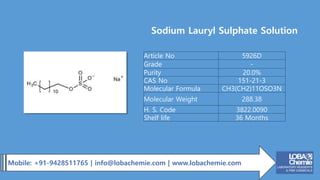Mobile: +91-9428511765 | info@lobachemie.com | www.lobachemie.com
Sodium Lauryl Sulphate Solution
Article No 5926D
Grade -
Purity 20.0%
CAS No 151-21-3
Molecular Formula CH3(CH2)11OSO3N
Molecular Weight 288.38
H. S. Code 3822.0090
Shelf life 36 Months
 