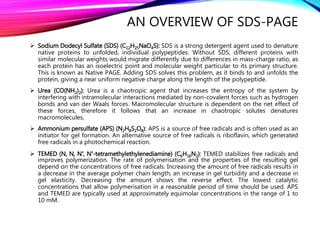AN OVERVIEW OF SDS-PAGE
 Sodium Dodecyl Sulfate (SDS) (C12H25NaO4S): SDS is a strong detergent agent used to denature
native proteins to unfolded, individual polypeptides. Without SDS, different proteins with
similar molecular weights would migrate differently due to differences in mass-charge ratio, as
each protein has an isoelectric point and molecular weight particular to its primary structure.
This is known as Native PAGE. Adding SDS solves this problem, as it binds to and unfolds the
protein, giving a near uniform negative charge along the length of the polypeptide.
 Urea (CO(NH2)2): Urea is a chaotropic agent that increases the entropy of the system by
interfering with intramolecular interactions mediated by non-covalent forces such as hydrogen
bonds and van der Waals forces. Macromolecular structure is dependent on the net effect of
these forces, therefore it follows that an increase in chaotropic solutes denatures
macromolecules,
 Ammonium persulfate (APS) (N2H8S2O8): APS is a source of free radicals and is often used as an
initiator for gel formation. An alternative source of free radicals is riboflavin, which generated
free radicals in a photochemical reaction.
 TEMED (N, N, N′, N′-tetramethylethylenediamine) (C6H16N2): TEMED stabilizes free radicals and
improves polymerization. The rate of polymerisation and the properties of the resulting gel
depend on the concentrations of free radicals. Increasing the amount of free radicals results in
a decrease in the average polymer chain length, an increase in gel turbidity and a decrease in
gel elasticity. Decreasing the amount shows the reverse effect. The lowest catalytic
concentrations that allow polymerisation in a reasonable period of time should be used. APS
and TEMED are typically used at approximately equimolar concentrations in the range of 1 to
10 mM.
 