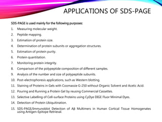 APPLICATIONS OF SDS-PAGE
SDS-PAGE is used mainly for the following purposes:
1. Measuring molecular weight.
2. Peptide mapping.
3. Estimation of protein size.
4. Determination of protein subunits or aggregation structures.
5. Estimation of protein purity.
6. Protein quantitation.
7. Monitoring protein integrity.
8. Comparison of the polypeptide composition of different samples.
9. Analysis of the number and size of polypeptide subunits.
10. Post-electrophoresis applications, such as Western blotting.
11. Staining of Proteins in Gels with Coomassie G-250 without Organic Solvent and Acetic Acid.
12. Pouring and Running a Protein Gel by reusing Commercial Cassettes.
13. Selective Labelling of Cell-surface Proteins using CyDye DIGE Fluor Minimal Dyes.
14. Detection of Protein Ubiquitination.
15. SDS-PAGE/Immunoblot Detection of Aβ Multimers in Human Cortical Tissue Homogenates
using Antigen-Epitope Retrieval.
 