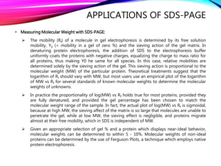APPLICATIONS OF SDS-PAGE
• Measuring Molecular Weight with SDS-PAGE:
 The mobility (Rf) of a molecule in gel electrophoresis is determined by its free solution
mobility, Y0 (= mobility in a gel of zero %) and the sieving action of the gel matrix. In
denaturing protein electrophoresis, the addition of SDS to the electrophoresis buffer
uniformly coats the proteins with negative charges, equalizing the charge to mass ratio for
all proteins, thus making Y0 he same for all species. In this case, relative mobilities are
determined solely by the sieving action of the gel. This sieving action is proportional to the
molecular weight (MW) of the particular protein. Theoretical treatments suggest that the
logarithm of Rf should vary with MW, but most users use an empirical plot of the logarithm
of MW vs Rf for several standards of known molecular weights to determine the molecular
weights of unknowns.
 In practice the proportionality of log(MW) vs Rf holds true for most proteins, provided they
are fully denatured, and provided the gel percentage has been chosen to match the
molecular weight range of the sample. In fact, the actual plot of log(MW) vs Rf is sigmoidal,
because at high MW, the sieving affect of the matrix is so large that molecules are unable to
penetrate the gel, while at low MW, the sieving effect is negligible, and proteins migrate
almost at their free mobility, which in SDS is independent of MW.
 Given an appropriate selection of gel % and a protein which displays near-ideal behavior,
molecular weights can be determined to within 5 - 10%. Molecular weights of non-ideal
proteins can be determined by the use of Ferguson Plots, a technique which employs native
protein electrophoresis.
 