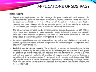 APPLICATIONS OF SDS-PAGE
• Peptide Mapping:
 Peptide mapping involves controlled cleavage of a pure protein with small amounts of a
pure protease to generate peptides of characteristic, reproducible sizes. These peptides can
be separated on PAGE to produce a "fingerprint" characteristic of the protein. Peptide
mapping can map cleavage sites in an unknown protein, or it can identify an unknown
protein based upon its fingerprint identity with a previously tested sample.
 The polyacrylamide gel used can be either denaturing or non-denaturing, but SDS PAGE is
most often used because it gives molecular weight information about the peptides
produced. Small amounts of protease are used, so that minor variations in time and
temperature of incubations will not overly perturb the results.
 Proteins for peptide mapping can be taken from bands sliced out of electrophoresis gels, or
purified by standard means. Protocols are provided for the mapping of a pure protein and a
protein in an acrylamide gel.
 Analytical gels for peptide mapping: The choice of gel system for the analysis of peptide
mapping is dictated by the anticipated results. If a wide range of peptide sizes is anticipated,
a< gradient gel may be required. For peptides over 7kd, standard Tris Glycine SDS PAGE
gels will give superior results. Small peptides will require strongly denaturing fixatives to
avoid loss of signal during staining. For extremely small peptides, analysis on native PAGE
gels may be superior. In native protein PAGE, separation is based partly on charge to mass
ratio. This can enable the resolution of peptides that would run too close to the SDS/dye
front in SDS PAGE.
 