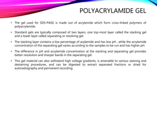POLYACRYLAMIDE GEL
• The gel used for SDS-PAGE is made out of acrylamide which form cross-linked polymers of
polyacrylamide.
• Standard gels are typically composed of two layers, one top-most layer called the stacking gel
and a lower layer called separating or resolving gel.
• The stacking layer contains a low percentage of acylamide and has low pH , while the acrylamide
concentration of the separating gel varies according to the samples to be run and has higher pH.
• The difference in pH and acrylamide concentration at the stacking and separating gel provides
better resolution and sharper bands in the separating gel.
• This gel material can also withstand high voltage gradients, is amenable to various staining and
destaining procedures, and can be digested to extract separated fractions or dried for
autoradiography and permanent recording.
 
