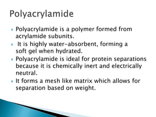  Polyacrylamide is a polymer formed from
acrylamide subunits.
 It is highly water-absorbent, forming a
soft gel when hydrated.
 Polyacrylamide is ideal for protein separations
because it is chemically inert and electrically
neutral.
 It forms a mesh like matrix which allows for
separation based on weight.
 