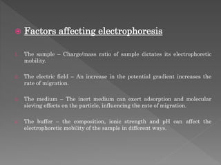  Factors affecting electrophoresis
1. The sample – Charge/mass ratio of sample dictates its electrophoretic
mobility.
2. The electric field – An increase in the potential gradient increases the
rate of migration.
3. The medium – The inert medium can exert adsorption and molecular
sieving effects on the particle, influencing the rate of migration.
4. The buffer – the composition, ionic strength and pH can affect the
electrophoretic mobility of the sample in different ways.
 